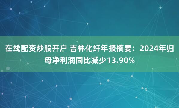 在线配资炒股开户 吉林化纤年报摘要：2024年归母净利润同比减少13.90%