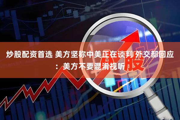 炒股配资首选 美方坚称中美正在谈判 外交部回应：美方不要混淆视听