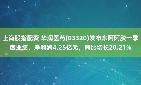 上海股指配资 华润医药(03320)发布东阿阿胶一季度业绩，净利润4.25亿元，同比增长20.21%