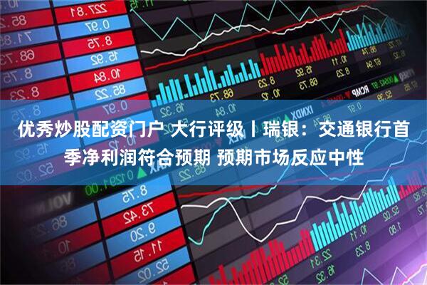 优秀炒股配资门户 大行评级丨瑞银：交通银行首季净利润符合预期 预期市场反应中性