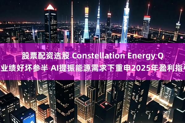 股票配资选股 Constellation Energy Q1业绩好坏参半 AI提振能源需求下重申2025年盈利指引