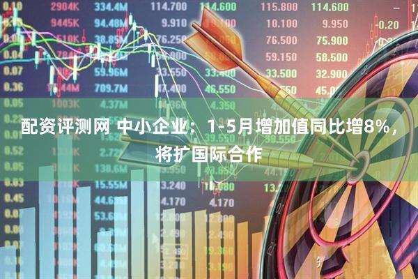 配资评测网 中小企业：1-5月增加值同比增8%，将扩国际合作