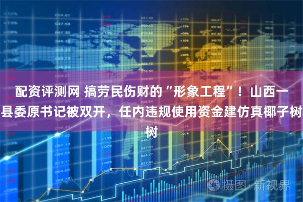 配资评测网 搞劳民伤财的“形象工程”！山西一县委原书记被双开，任内违规使用资金建仿真椰子树