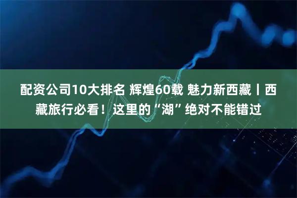 配资公司10大排名 辉煌60载 魅力新西藏丨西藏旅行必看！这里的“湖”绝对不能错过