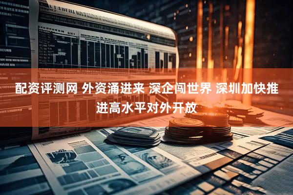 配资评测网 外资涌进来 深企闯世界 深圳加快推进高水平对外开放