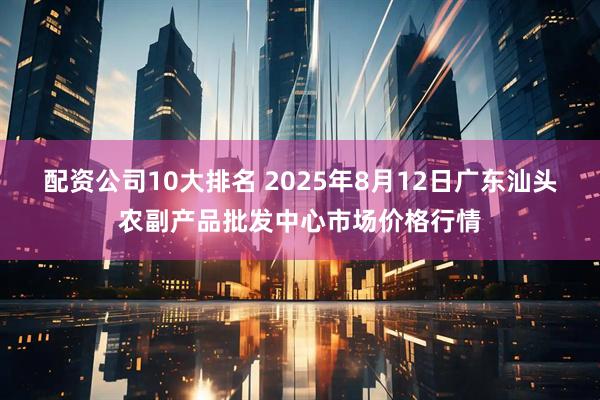 配资公司10大排名 2025年8月12日广东汕头农副产品批发中心市场价格行情