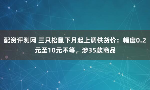 配资评测网 三只松鼠下月起上调供货价：幅度0.2元至10元不等，涉35款商品