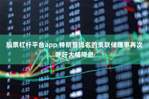 股票杠杆平台app 特朗普提名的美联储理事再次呼吁大幅降息