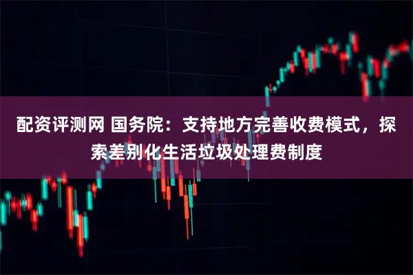 配资评测网 国务院：支持地方完善收费模式，探索差别化生活垃圾处理费制度