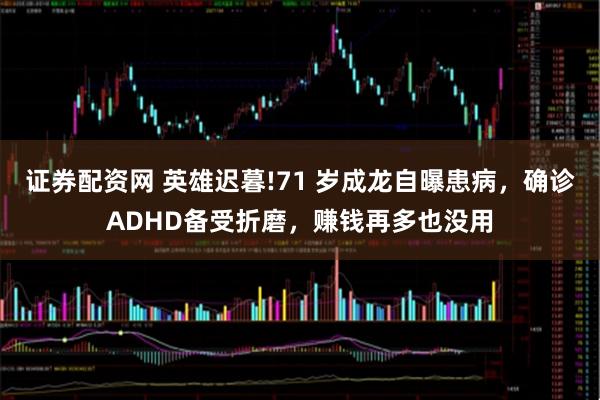 证券配资网 英雄迟暮!71 岁成龙自曝患病，确诊ADHD备受折磨，赚钱再多也没用