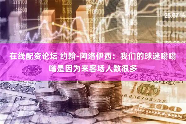 在线配资论坛 约翰-阿洛伊西：我们的球迷嗡嗡嗡是因为来客场人数很多