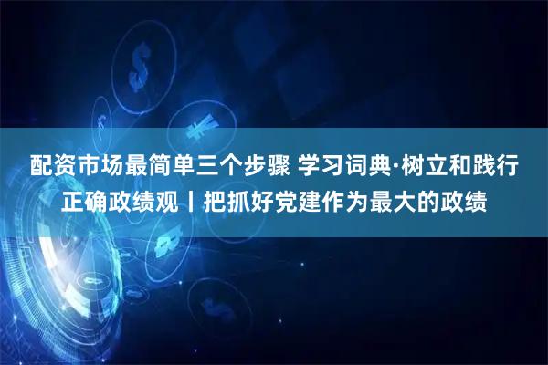配资市场最简单三个步骤 学习词典·树立和践行正确政绩观丨把抓好党建作为最大的政绩