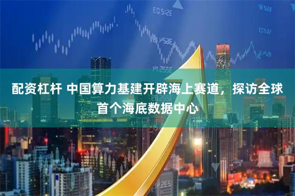 配资杠杆 中国算力基建开辟海上赛道，探访全球首个海底数据中心