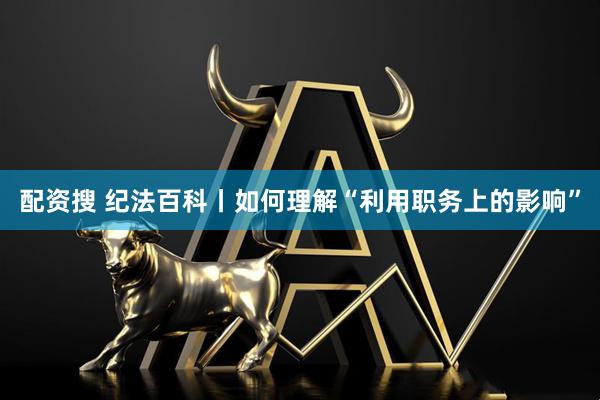 配资搜 纪法百科丨如何理解“利用职务上的影响”