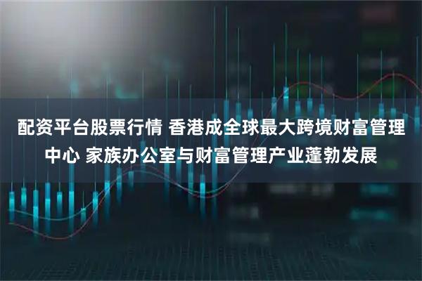 配资平台股票行情 香港成全球最大跨境财富管理中心 家族办公室与财富管理产业蓬勃发展