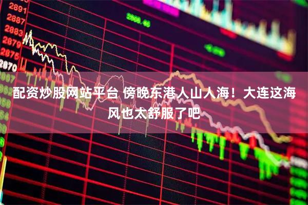 配资炒股网站平台 傍晚东港人山人海！大连这海风也太舒服了吧