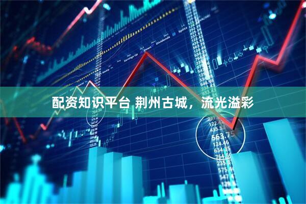 配资知识平台 荆州古城，流光溢彩