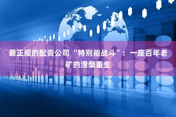 最正规的配资公司 “特别能战斗”：一座百年老矿的涅槃重生