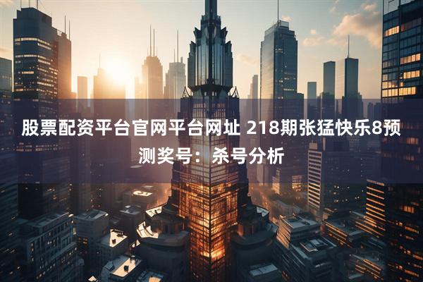 股票配资平台官网平台网址 218期张猛快乐8预测奖号：杀号分析